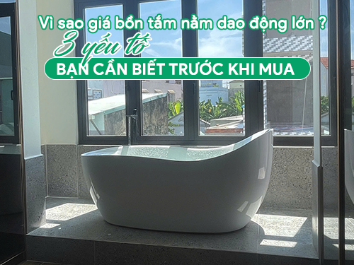 Vì sao giá bồn tắm nằm dao động lớn? - 03 yếu tố cần biết trước khi mua